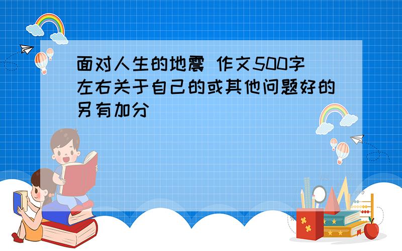 面对人生的地震 作文500字左右关于自己的或其他问题好的另有加分