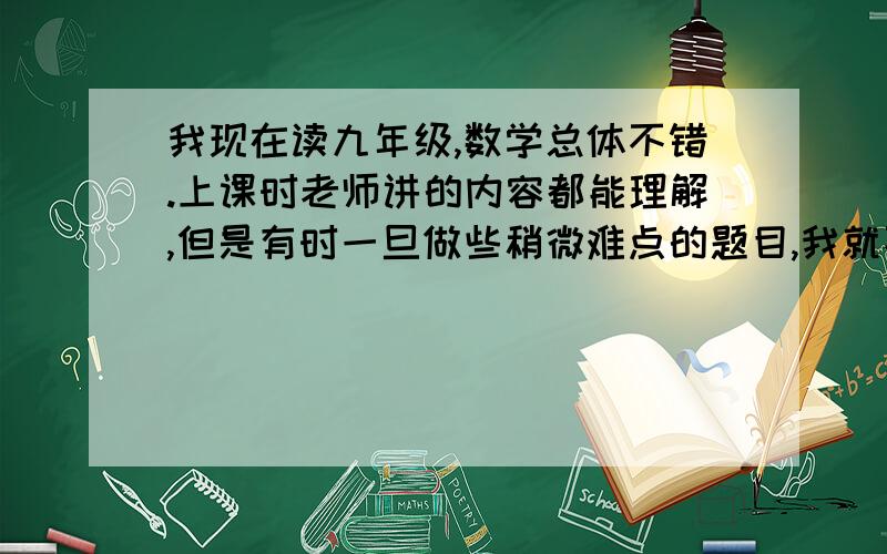 我现在读九年级,数学总体不错.上课时老师讲的内容都能理解,但是有时一旦做些稍微难点的题目,我就不会做了.但是老师解答后,