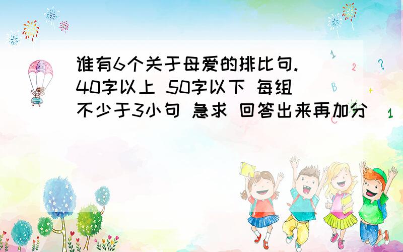 谁有6个关于母爱的排比句. 40字以上 50字以下 每组不少于3小句 急求 回答出来再加分