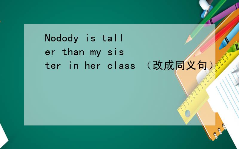 Nodody is taller than my sister in her class （改成同义句）