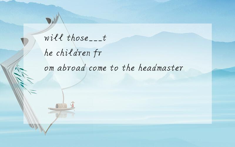 will those___the children from abroad come to the headmaster