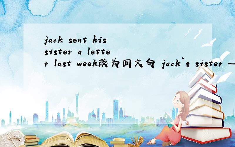 jack sent his sister a letter last week改为同义句 jack‘s sister —