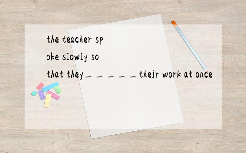 the teacher spoke slowly so that they_____their work at once