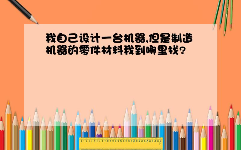 我自己设计一台机器,但是制造机器的零件材料我到哪里找?