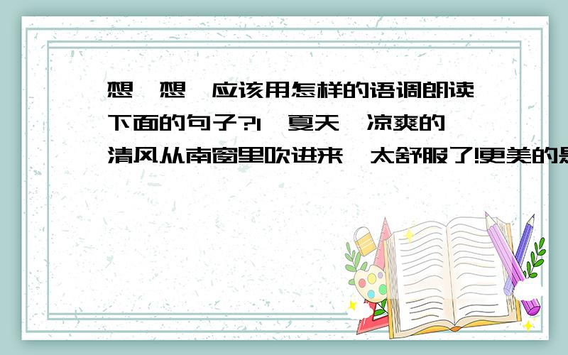 想一想,应该用怎样的语调朗读下面的句子?1、夏天,凉爽的清风从南窗里吹进来,太舒服了!更美的是,