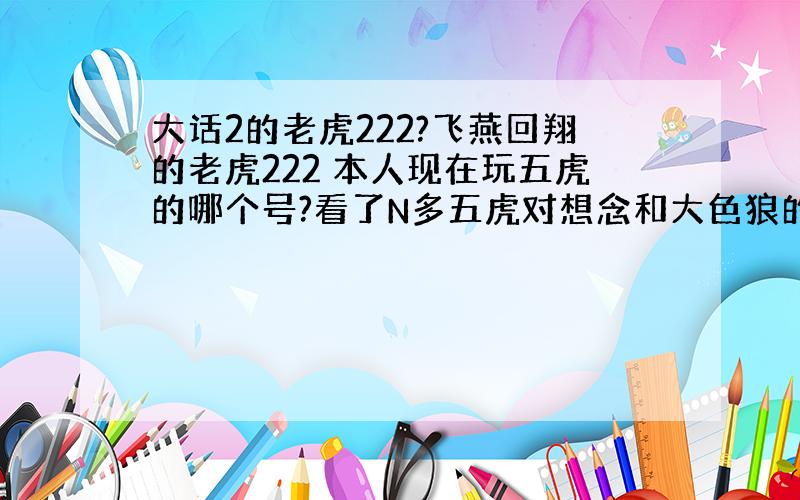 大话2的老虎222?飞燕回翔的老虎222 本人现在玩五虎的哪个号?看了N多五虎对想念和大色狼的,也没占多大优势,输赢差不