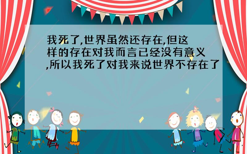 我死了,世界虽然还存在,但这样的存在对我而言已经没有意义,所以我死了对我来说世界不存在了