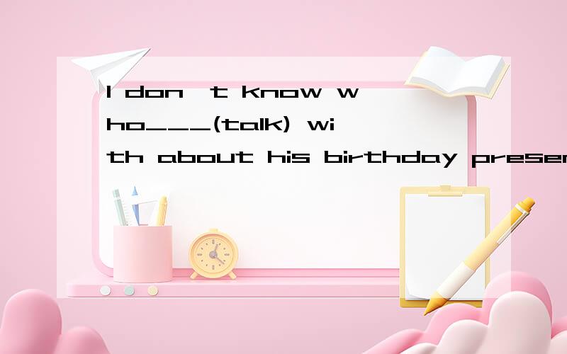 I don't know who___(talk) with about his birthday present