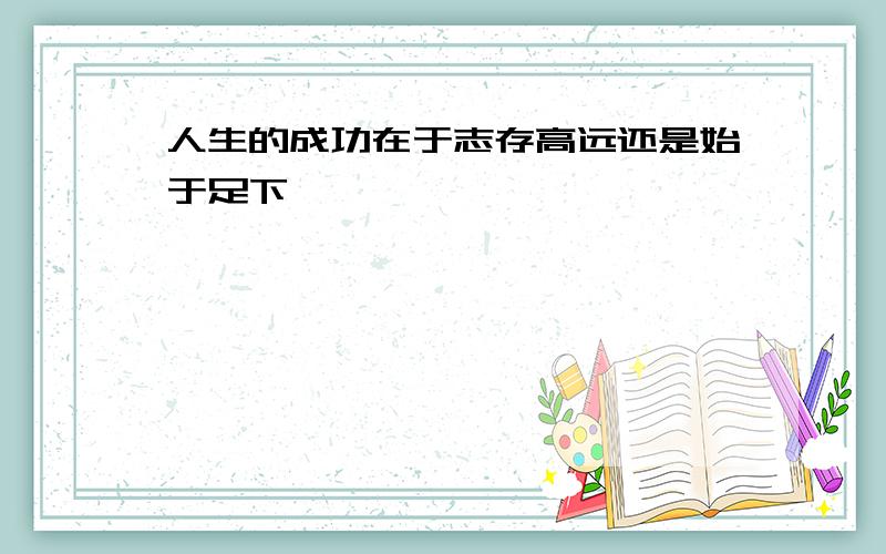 人生的成功在于志存高远还是始于足下