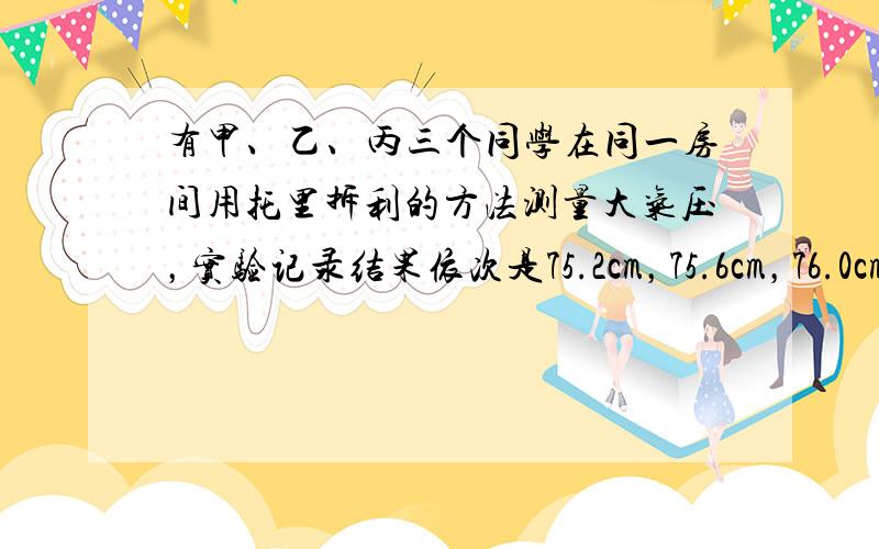 有甲、乙、丙三个同学在同一房间用托里拆利的方法测量大气压，实验记录结果依次是75.2cm，75.6cm，76.0cm.已