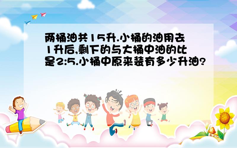 两桶油共15升.小桶的油用去1升后,剩下的与大桶中油的比是2:5.小桶中原来装有多少升油?