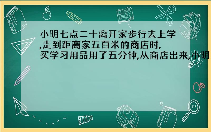 小明七点二十离开家步行去上学,走到距离家五百米的商店时,买学习用品用了五分钟,从商店出来,小明发现要按原来的速度还要用三