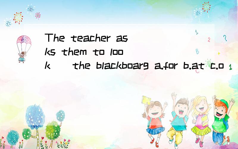 The teacher asks them to look()the blackboarg a.for b.at c.o