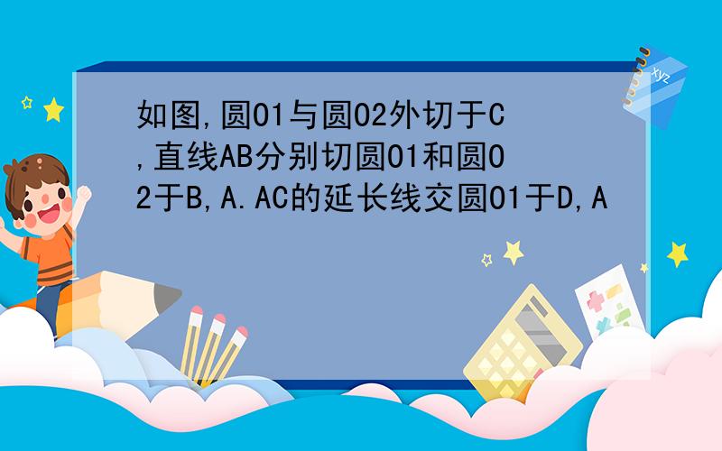 如图,圆O1与圆O2外切于C,直线AB分别切圆O1和圆O2于B,A.AC的延长线交圆O1于D,A