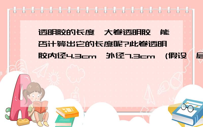 透明胶的长度一大卷透明胶,能否计算出它的长度呢?此卷透明胶内径4.3cm,外径7.3cm,(假设一层透明胶的厚度为0.1