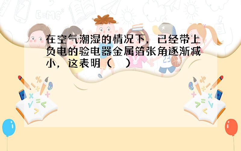 在空气潮湿的情况下，已经带上负电的验电器金属箔张角逐渐减小，这表明（　　）