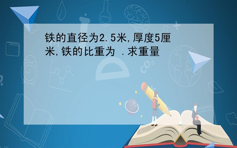 铁的直径为2.5米,厚度5厘米,铁的比重为 .求重量