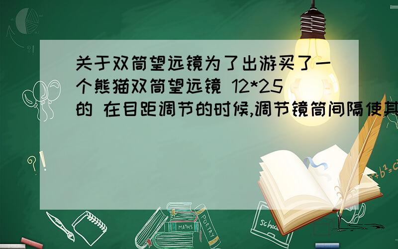 关于双筒望远镜为了出游买了一个熊猫双筒望远镜 12*25的 在目距调节的时候,调节镜筒间隔使其靠近或远离,直至看见单一的