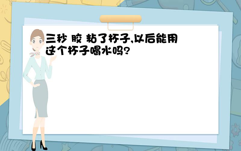 三秒 胶 粘了杯子,以后能用这个杯子喝水吗?