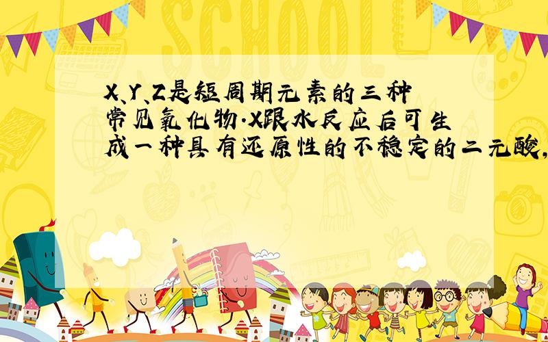 X、Y、Z是短周期元素的三种常见氧化物.X跟水反应后可生成一种具有还原性的不稳定的二元酸,该酸的化学式是 ____；Y和