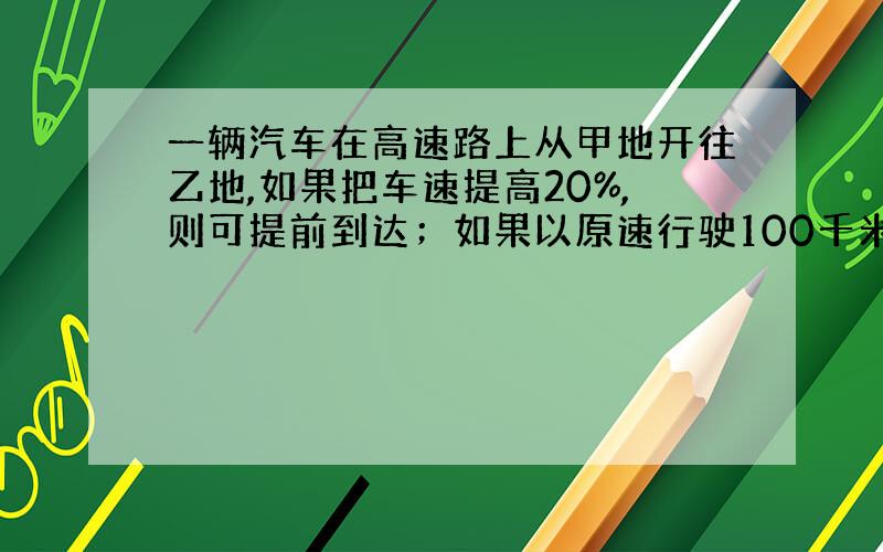 一辆汽车在高速路上从甲地开往乙地,如果把车速提高20%,则可提前到达；如果以原速行驶100千米后