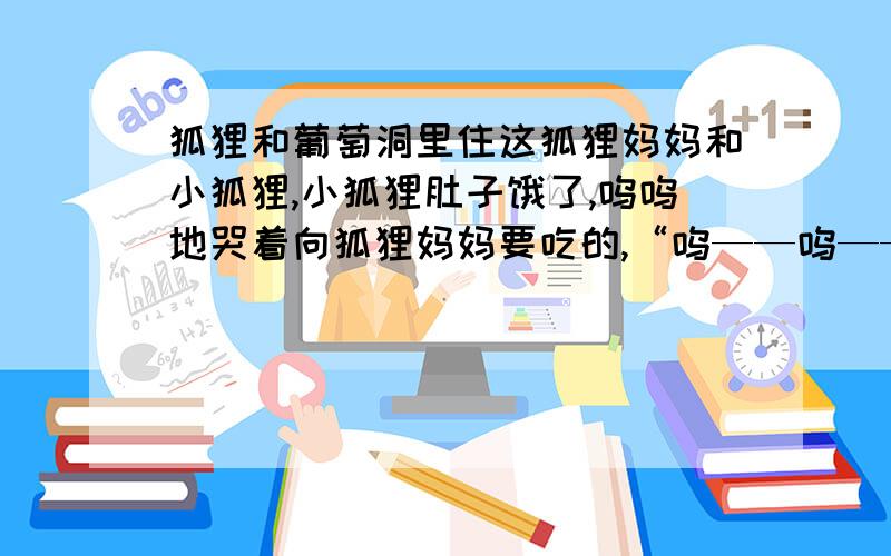 狐狸和葡萄洞里住这狐狸妈妈和小狐狸,小狐狸肚子饿了,呜呜地哭着向狐狸妈妈要吃的,“呜——呜——妈妈,肚子饿了.”狐狸妈妈