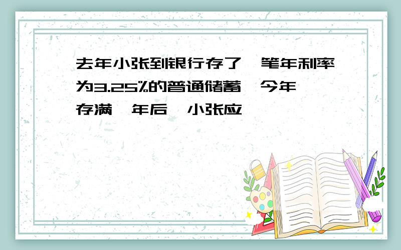 去年小张到银行存了一笔年利率为3.25%的普通储蓄,今年存满一年后,小张应