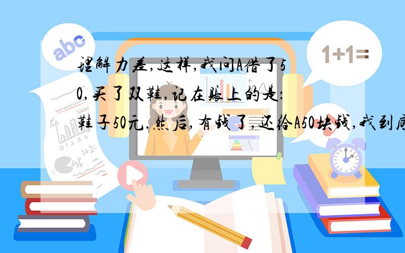 理解力差,这样,我问A借了50,买了双鞋,记在账上的是：鞋子50元.然后,有钱了,还给A50块钱,我到底花了多少,记账肿