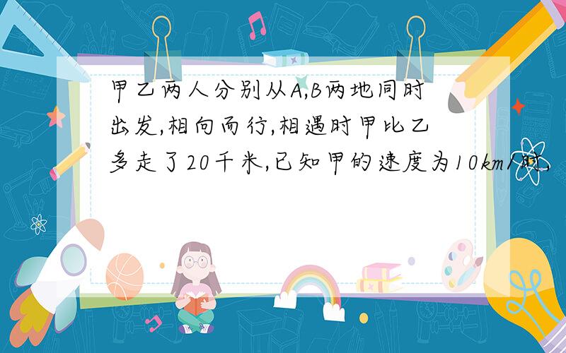 甲乙两人分别从A,B两地同时出发,相向而行,相遇时甲比乙多走了20千米,已知甲的速度为10km/时,