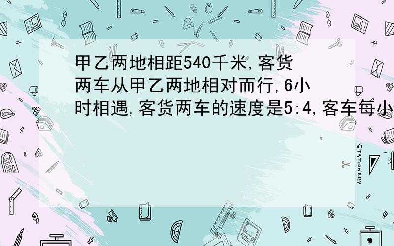 甲乙两地相距540千米,客货两车从甲乙两地相对而行,6小时相遇,客货两车的速度是5:4,客车每小时行多少千米?