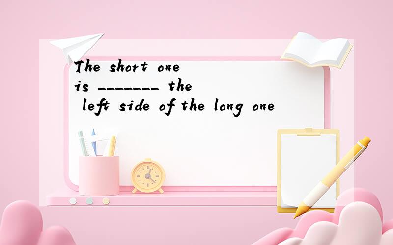 The short one is _______ the left side of the long one