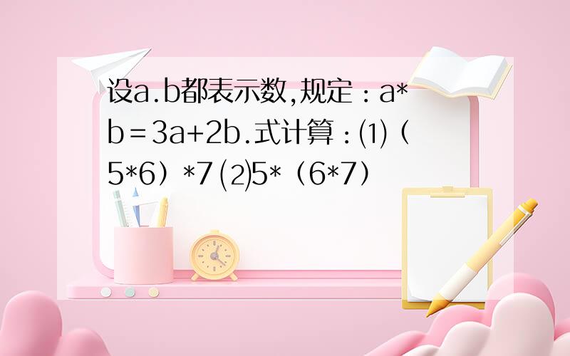 设a.b都表示数,规定：a*b＝3a+2b.式计算：⑴（5*6）*7 ⑵5*（6*7）