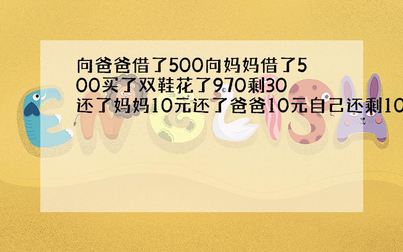 向爸爸借了500向妈妈借了500买了双鞋花了970剩30还了妈妈10元还了爸爸10元自己还剩10元490+490 等于9