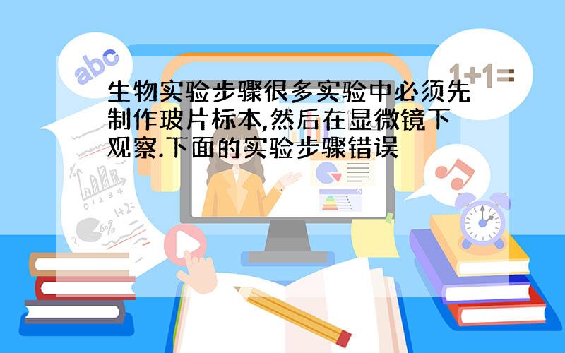 生物实验步骤很多实验中必须先制作玻片标本,然后在显微镜下观察.下面的实验步骤错误