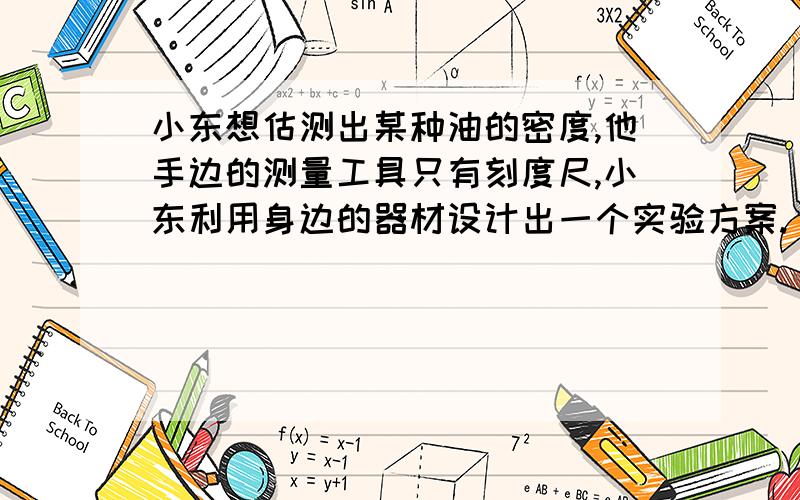 小东想估测出某种油的密度,他手边的测量工具只有刻度尺,小东利用身边的器材设计出一个实验方案.