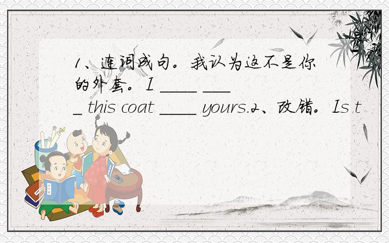 1、连词成句。我认为这不是你的外套。I ____ ____ this coat ____ yours.2、改错。Is t