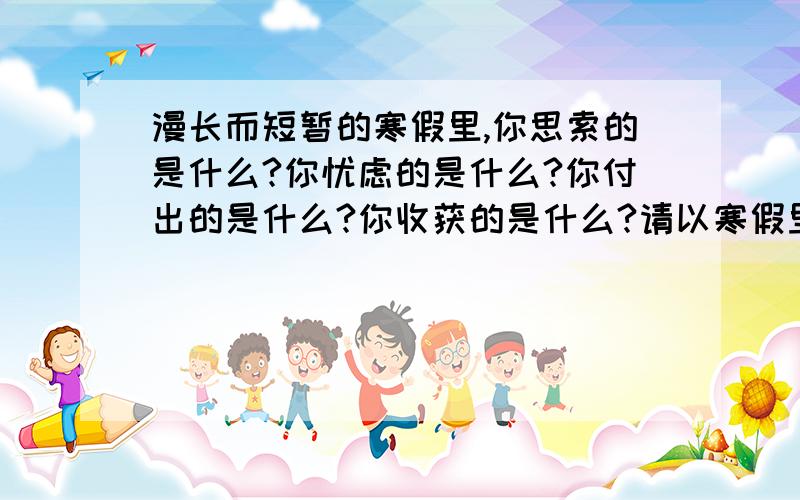 漫长而短暂的寒假里,你思索的是什么?你忧虑的是什么?你付出的是什么?你收获的是什么?请以寒假里的我为话题写一篇作文