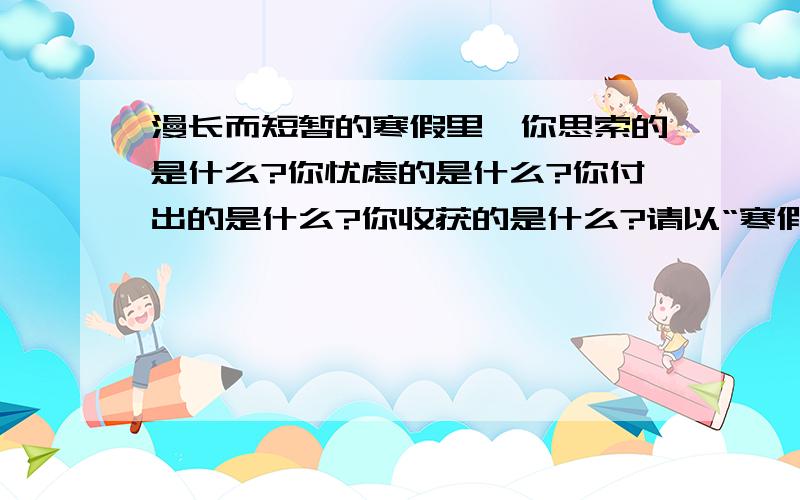 漫长而短暂的寒假里,你思索的是什么?你忧虑的是什么?你付出的是什么?你收获的是什么?请以“寒假里的我”为话题写一篇作文