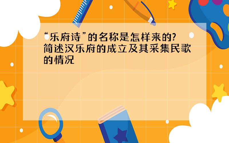 “乐府诗”的名称是怎样来的?简述汉乐府的成立及其采集民歌的情况