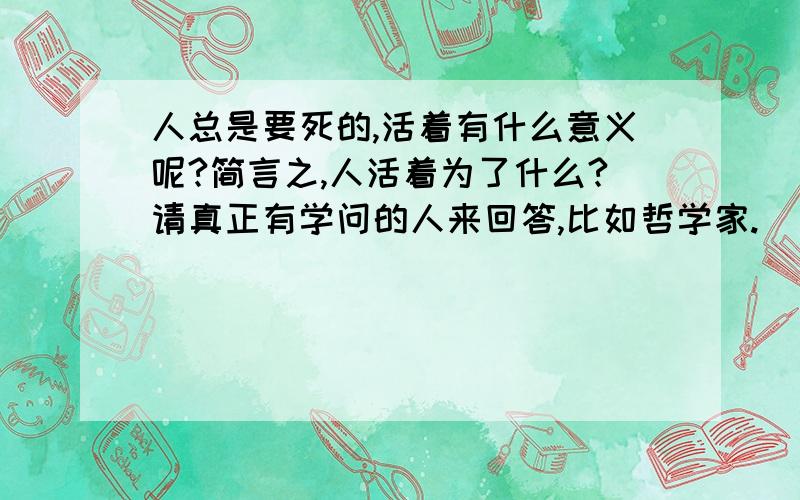 人总是要死的,活着有什么意义呢?简言之,人活着为了什么?请真正有学问的人来回答,比如哲学家.