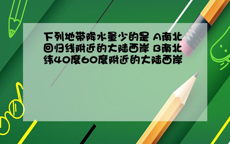 下列地带降水量少的是 A南北回归线附近的大陆西岸 B南北纬40度60度附近的大陆西岸