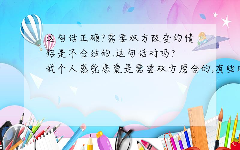 这句话正确?需要双方改变的情侣是不合适的.这句话对吗? 我个人感觉恋爱是需要双方磨合的,有些时候我们是需要为对方改变的,