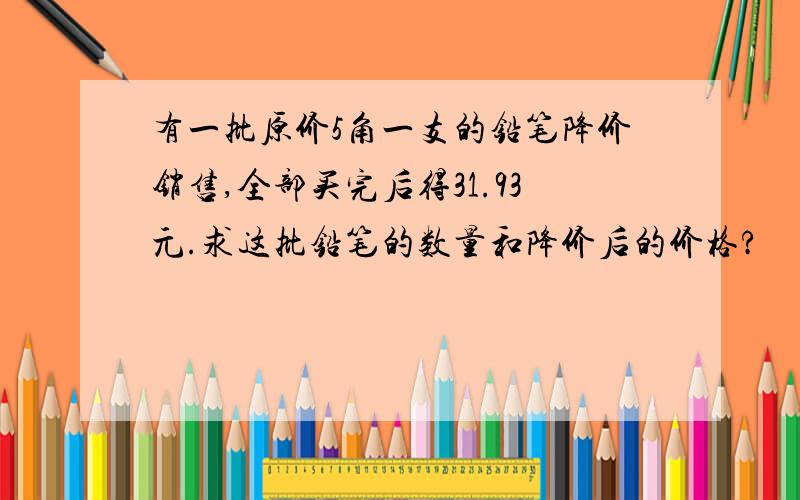 有一批原价5角一支的铅笔降价销售,全部买完后得31.93元.求这批铅笔的数量和降价后的价格?