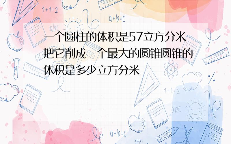 一个圆柱的体积是57立方分米把它削成一个最大的圆锥圆锥的体积是多少立方分米