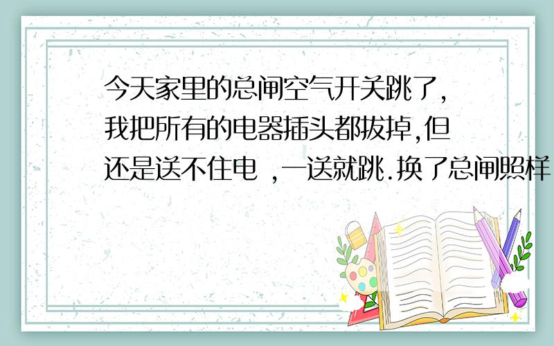 今天家里的总闸空气开关跳了,我把所有的电器插头都拔掉,但还是送不住电 ,一送就跳.换了总闸照样,走的