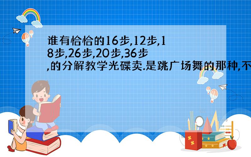 谁有恰恰的16步,12步,18步,26步,20步,36步,的分解教学光碟卖.是跳广场舞的那种,不是双人的(⊙o⊙)哦!真