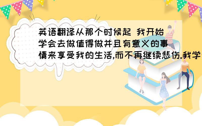 英语翻译从那个时候起 我开始学会去做值得做并且有意义的事情来享受我的生活,而不再继续悲伤.我学会珍惜现在拥有的,而不去一