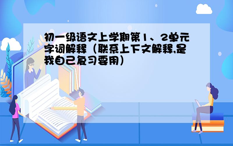 初一级语文上学期第1、2单元字词解释（联系上下文解释,是我自己复习要用）