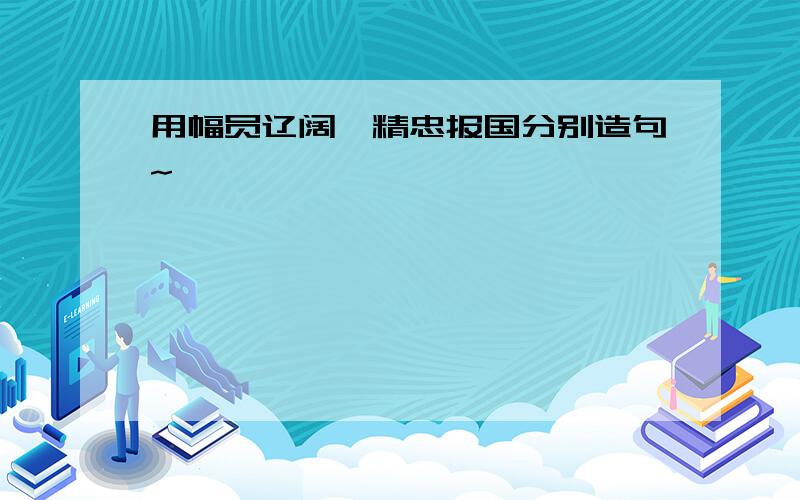 用幅员辽阔、精忠报国分别造句~