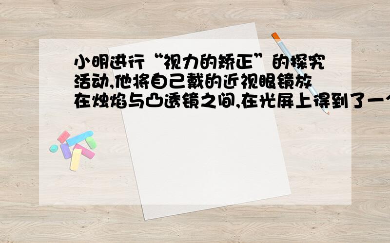 小明进行“视力的矫正”的探究活动,他将自己戴的近视眼镜放在烛焰与凸透镜之间,在光屏上得到了一个倒立、缩小的清晰实像,拿开